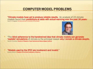 “ Climate models have yet to produce reliable results.  An analysis of 22 climate models found their  predictions at odds with actual warming over the past 30 years .”  David H. Douglass,  Climate scientist, University of Rochester "The  blind adherence to the harebrained idea that climate models can generate 'realistic' simulations  of climate is the principal reason  why I remain a climate skeptic. Hendrik Tennekes,  Director of Research, Royal Netherlands Meteorological Institute “ Models used by the IPCC are incoherent and invalid.” Antonio Zichichi,  President of the World Federation of Scien tists 