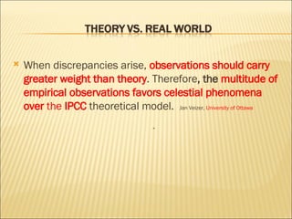 When discrepancies arise,  observations should carry greater weight   than theory . Therefore , the  multitude of empirical observations favors celestial phenomena   over  the  IPCC  theoretical model.  Jan Veizer,  University of Ottawa “ 