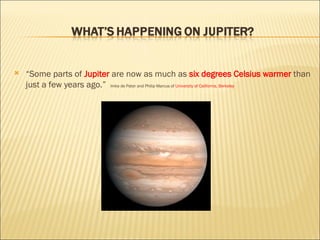 “ Some parts of  Jupiter  are now as much as   six degrees Celsius warmer  than just a few years ago.”  Imke de Pater and Philip Marcus of  University of California, Berkeley 