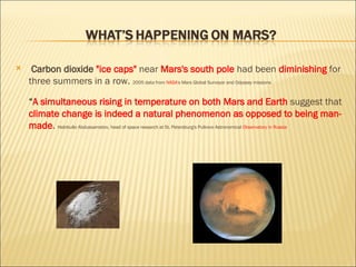 Carbon dioxide  "ice caps"  near  Mars's south pole  had been  diminishing   for three summers in a row.   2005 data from  NASA' s Mars Global Surveyor and Odyssey missions  “ A simultaneous rising in temperature on both Mars and Earth  suggest that  climate change is indeed a natural phenomenon as opposed to being man-made .   Habibullo Abdussamatov, head of space research at St. Petersburg's Pulkovo Astronomical  Observatory in Russia 