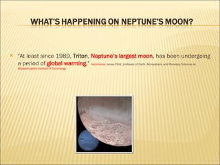 "At least since 1989,  Triton ,  Neptune’s largest moon , has been undergoing a period of  global warming ,"  Astronomer  James Elliot, professor of Earth, Atmospheric and Planetary Sciences at  Massachusetts Institute of Technology 