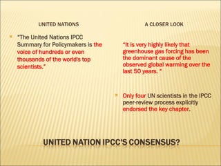 UNITED NATIONS A CLOSER LOOK “ The United Nations IPCC Summary for Policymakers is  the voice of hundreds or even thousands of the world's top scientists.” “ It is very highly likely that greenhouse gas forcing has been the dominant cause of the observed global warming over the last 50 years. “  Only four  UN scientists in the IPCC peer-review process explicitly  endorsed the key chapter . 