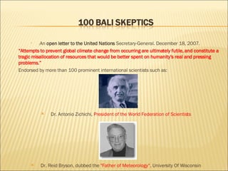 ( An  open letter to the United Nations  Secretary-General. December 18, 2007.  “ Attempts to prevent global climate change from occurring are ultimately futile, and constitute a tragic misallocation of resources that would be better spent on humanity’s real and pressing problems.” Endorsed by more than 100 prominent international scientists   such as: Dr. Antonio Zichichi,  President of the World Federation of Scientists Dr. Reid Bryson, dubbed the  "Father of Meteorology“,  University Of Wisconsin 