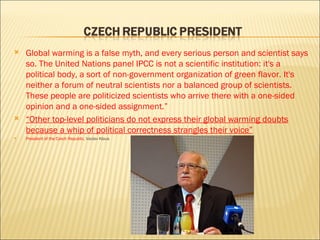 Global warming is a false myth, and every serious person and scientist says so. The United Nations panel IPCC is not a scientific institution: it's a political body, a sort of non-government organization of green flavor. It's neither a forum of neutral scientists nor a balanced group of scientists. These people are politicized scientists who arrive there with a one-sided opinion and a one-sided assignment.” “ Other top-level politicians do not express their global warming doubts because a whip of political correctness strangles their voice” President of the Czech Republic,  Vaclav Klaus 