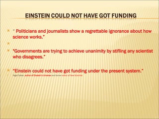 “  Politicians and journalists show a regrettable ignorance about how science works.” "Governments are trying to achieve unanimity by stifling any scientist who disagrees.”  “ Einstein could not have got funding under the present system.”  Nigel Calder,  author of Einstein’s Universe  and former  editor of New Scientist 