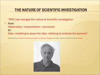“ IPCC has changed the nature of scientific investigation from:  Observation---interpretation---conclusion  to:  Idea---modeling to prove the idea---lobbying to endorse the scenario”  Nils-Axel Morner,  President International Commission on Sea-Level Changes  and Coastal  Evolution, Stockholm University,  Sweden 