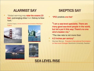 ALARMIST SAY SKEPTICS SAY “ Global warming  may   raise the oceans 23 feet ,  submerging cities  from  Sidney to New York .” Jonathan Gregory , climate scientist at the University of Reading in England “ IPCC  predicts   one foot “ “ I am a sea-level specialist. There are many good sea-level people in the world, but let’s put it this way: There’s no one who’s beaten me.” “ The rise rate is not more than 4.3 inches per century”  Nils-Axel Morner,  President International Commission on Sea-Level Changes  Stockholm University, Sweden 