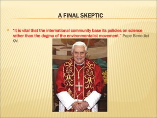 “ It is vital that the international community base its policies on science rather than the dogma of the environmentalist movement .”  Pope Benedict XVI 