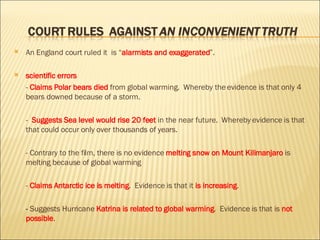 An  England court  ruled it  is “ alarmists and exaggerated ”.  scientific errors -  Claims   Polar bears died  from global warming .  Whereby the evidence is that  only 4 bears downed  because of a storm. -  Suggests   Sea level would rise 20 feet  in the near future.  Whereby evidence is that that could occur  only over thousands of years. - Contrary to the film, there is  no evidence  melting snow on Mount Kilimanjaro  is melting because of global warming -  Claims   Antarctic ice is melting .  Evidence is that it  is increasing . -  Suggests Hurricane  Katrina is related to global warming .  Evidence is that is  not possible . 