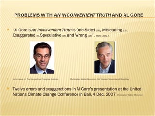 “ Al Gore’s  An Inconvenient Truth  is One-Sided  (26) , Misleading  (15) ,  , Exaggerated  (8),  Speculative  (26),  and Wrong  (18)  ”.  Marlo Lewis, Jr.  Marlo Lewis, Jr. The Competitive Enterprise Institute  Christopher Walter Monckton, 3rd Viscount Monckton of Brenchley  Twelve errors and exaggerations in Al Gore’s presentation at the United Nations Climate Change Conference in Bali, 4 Dec. 2007  Christopher Walter Monckton   