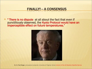 " There is no dispute  at all about the fact that even if punctiliously observed, the  Kyoto Protocol would have an imperceptible effect on future temperatures.” Dr. S. Fred Singer,  atmospheric physicist, University of Virginia, former  director of the US Weather Satellite Service 