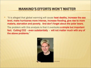 “ It is  alleged  that  global warming will cause  heat deaths, increase the sea level, make hurricanes more intense, increase flooding, give rise to more malaria, starvation and poverty .  And don’t forget about the polar bears . The problem with this analysis is that it overlooks  a simple but important fact.  Cutting CO2  - even substantially  -  will not matter much with any of the above problems .” Bjorn Lomborg Danish statistician and author 