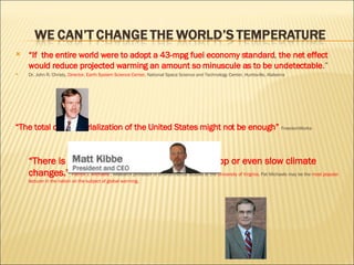“ If  the entire world were to adopt a 43-mpg fuel economy standard ,  the net effect would reduce projected warming an amount so minuscule as to be undetectable .” Dr. John R. Christy,  Director, Earth System Science Center , National Space Science and Technology Center, Huntsville, Alabama “ The total de-industrialization of the United States might not be enough”  FreedomWorks “ There is no known, feasible policy that can stop or even slow climate changes."  Patrick J. Michaels ,  Research professor of environmental studies at the  University of Virginia.  Pat Michaels may be the  most popular lecturer in the nation on the subject of global warming. 