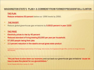 THE PLAN  Reduce emissions 50 percent  below  our 1990 levels by  2050.   THE PAYOFF  Reduce global greenhouse gas emissions by  0.0015 percent in year 2100 THE PRICE Electricity prices to rise by 40 percent Reduced standard of living totaling $3,000 per year per household. 57,000 people losing their jobs 2.3 percent reduction in the state's annual gross state product supported by studies of Massachusetts Institute of Technology, Yale University, the Congressional Budget Office, and the U.S. Energy Information Administration ----------------------------------------------------------------------------------------------------------------------------------------------------------------------------------------------- " We just have to slow down our economy  and cut back our greenhouse gas emissions  'cause we have to save the planet for our grandchildren.“  Former President Bill Clinton, January 31, 2008 