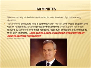 When asked why his 60 Minutes does not include the views of global warming skeptics:  “ It would be  difficult to find a scientist  worth his salt  who would suggest this wasn't happening . It would  probably be someone  whose grant has been  funded by  someone  who finds reducing fossil fuel emissions detrimental to their own interests .  There comes a point in journalism where striving for balance becomes irresponsible . " 60 Minutes reporter Scott Pelley, 