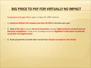 Congressional Budget Office  report  of April 25, 2007 informs: 1.  Lieberman-McCain bill imposes more than $3,500  on families each year . 2.  Most of the  cost   would be  borne by consumers , through  higher prices  for products such as  electricity and gasoline . Those price increases would be  regressive in that poorer households would bear the largest burden .  3.  Kyoto proponents concede that it would have  virtually no impact on the climate .  