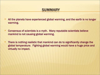 All the planets have experienced global warming, and the earth is no longer warming. Consensus of scientists is a myth.  Many reputable scientists believe mankind is not causing global warming. There is nothing realistic   that mankind can do to significantly change the global temperature .  Fighting global warming would have a huge price and virtually no impact. 