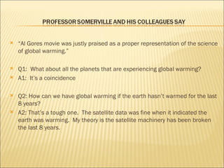 “ Al Gores movie was justly praised as a proper representation of the science of global warming.” Q1:  What about all the planets that are experiencing global warming? A1:  It’s a coincidence Q2: How can we have global warming if the earth hasn’t warmed for the last 8 years? A2: That’s a tough one.  The satellite data was fine when it indicated the earth was warming.  My theory is the satellite machinery has been broken the last 8 years. 