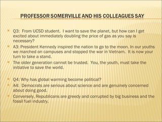 Q3:  From UCSD student.  I want to save the planet, but how can I get excited about immediately doubling the price of gas as you say is necessary? A3: President Kennedy inspired the nation to go to the moon. In our youths we marched on campuses and stopped the war in Vietnam.  It is now your turn to take a stand. The older generation cannot be trusted.  You, the youth, must take the initiative to save the world. Q4: Why has global warming become political? A4:  Democrats are serious about science and are genuinely concerned about doing good. Conversely, Republicans are greedy and corrupted by big business and the fossil fuel industry. 