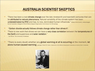 "There has been a real  climate change  over the late nineteenth and twentieth centuries that can be  attributed to natural phenomena . Natural variability of the climate system has been  underestimated by IPCC  and has, to now, dominated human influences."  William Kininmonth, meteorologist, former Australian delegate to World Meteorological Organization Commission for Climatology  “ Carbon dioxide actually follows climate change rather than drives it “. "There is new work that shows we can have a  very close correlation  between the  temperatures of the Earth  and supernova and  solar radiation .”  .  Ian Plimer, The University of Adelaide  “ There is every doubt whether any  global warming at all is occurring  at the moment,  let alone human-caused warming .  geologist, Robert M. Carter, researcher at the Marine Geophysical Laboratory at James Cook in Australia  