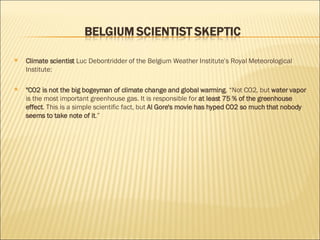 Climate scientist  Luc Debontridder of the Belgium Weather Institute’s Royal Meteorological Institute:  "CO2 is not the big bogeyman of climate change and global warming . “Not CO2, but  water vapor  is the most important greenhouse gas. It is responsible for  at least 75 % of the greenhouse effect . This is a simple scientific fact, but  Al Gore's movie has hyped CO2 so much that nobody seems to take note of it .” 
