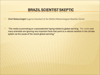 Chief Meteorologist  Eugenio Hackbart of the MetSul Meteorological Weather Center “ The media is promoting an unprecedented hyping related to global warming .  The media  and many scientists are ignoring very important facts that point to a natural variation in the climate system as the cause of the recent global warming,” 
