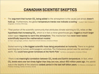 The  argument that human CO 2  being added  to the atmosphere is the cause just simply  doesn't hold up .  Furthermore, the global  temperature trends now indicate a cooling .“  Timothy F. Ball, Professor of Geography, University of Winnipeg  "That portion of the scientific community that attributes climate warming to CO 2  relies on  the hypothesis that increasing CO 2 , which is in fact a minor greenhouse gas,  triggers a much larger  water vapor  response to warm the atmosphere . This mechanism has  never been tested scientifically beyond the mathematical models .” Ian Clark, hydro geologist, professor, Department of Earth Sciences, University of Ottawa Global warming is  the biggest scientific hoax being perpetrated on humanity . There is no global warming due to human anthropogenic activities. The Cretaceous period was the warmest on earth. You  could have grown tomatoes at the North Pole “  Tad Murty, oceanographer, University of Ottawa “ There is  no meaningful correlation between CO 2  levels and Earth's temperature . In fact, when  CO 2  levels were over ten times higher than they are now, about 450 million years ago , the planet was in the depths of the absolute  coldest period in the last half billion years .  Tim Patterson, climatologist and Professor of Geology, Carleton University, Canada 