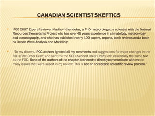 IPCC 2007 Expert Reviewer Madhav Khandekar, a PhD meteorologist, a scientist with the Natural Resources Stewardship Project who has over 45 years experience in climatology, meteorology and oceanography, and who has published nearly 100 papers, reports, book reviews and a book on Ocean Wave Analysis and Modeling: “ To my dismay,  IPCC authors ignored all my comments  and suggestions for major changes in the FOD (First Order Draft) and sent me the SOD (Second Order Draft) with essentially the same text as the FOD.  None of the authors of the chapter bothered to directly communicate with me  on many issues that were raised in my review. This is  not an acceptable scientific review process .”  