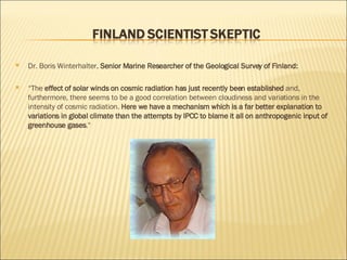 Dr. Boris Winterhalter,  Senior Marine Researcher of the Geological Survey of Finland: “ The  effect of solar winds on cosmic radiation has just recently been established  and, furthermore, there seems to be a good correlation between cloudiness and variations in the intensity of cosmic radiation.  Here we have a mechanism which is a far better explanation to variations in global climate than the attempts by IPCC to blame it all on anthropogenic input of greenhouse gases ." 