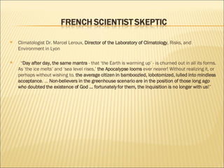 Climatologist Dr. Marcel Leroux,  Director of the Laboratory of Climatology , Risks, and Environment in Lyon    “ Day after day, the same mantra  - that ‘the Earth is warming up’ - is churned out in all its forms. As ‘the ice melts’ and ‘sea level rises,’  the Apocalypse looms  ever nearer! Without realizing it, or perhaps without wishing to,  the average citizen in bamboozled, lobotomized, lulled into mindless acceptance . ...  Non-believers in the greenhouse scenario are in the position of those long ago who doubted the existence of God ... fortunately for them, the Inquisition is no longer with us !” 