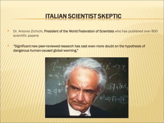 Dr. Antonio Zichichi,  President of the World Federation of Scientists  who has published over 800 scientific papers:  “ Significant new peer-reviewed research has cast even more doubt on the hypothesis of dangerous human-caused global warming." 