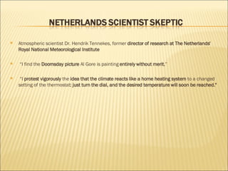 Atmospheric scientist Dr. Hendrik Tennekes, former  director of research at The Netherlands' Royal National Meteorological Institute “ I find the  Doomsday picture  Al Gore is painting  entirely without merit ,” “ I  protest vigorously  the  idea that the climate reacts like a home heating system  to a changed setting of the thermostat : just turn the dial, and the desired temperature will soon be reached." 