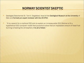 Geologist/Geochemist Dr. Tom V. Segalstad, head of the  Geological Museum at the University  of Oslo and  formerly an expert reviewer with the UN IPCC : “ It is a search for a mythical CO2 sink to explain an immeasurable CO2 lifetime to fit a hypothetical CO2 computer model that purports to show that an impossible amount of fossil fuel burning is heating the atmosphere.  It is all a fiction .” 