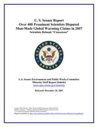 U. S. Senate Report
  Over 400 Prominent Scientists Disputed
 Man-Made Global Warming Claims in 2007
                      Scientists Debunk “Consensus”




      U.S. Senate Environment and Public Works Committee
                  Minority Staff Report (Inhofe)
                   www.epw.senate.gov/minority

                             Released: December 20, 2007




Contact: Marc Morano – Marc_Morano@EPW.Senate.gov (202) 224-5762
Matthew Dempsey – Matthew_Dempsey@EPW.Senate.gov (202) 224-9797
U.S. Senate Environment and Public Works Committee
Report available at: http://epw.senate.gov/public/index.cfm?FuseAction=Minority.SenateReport
 
