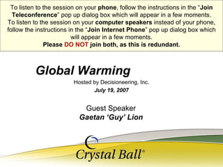 Hosted by Decisioneering, Inc. July 19, 2007 Global Warming   To listen to the session on your  phone , follow the instructions in the “ Join Teleconference ” pop up dialog box which will appear in a few moments. To listen to the session on your  computer speakers  instead of your phone, follow the instructions in the “ Join Internet Phone ” pop up dialog box which will appear in a few moments. Please  DO NOT  join both, as this is redundant. Guest Speaker Gaetan ‘Guy’ Lion 