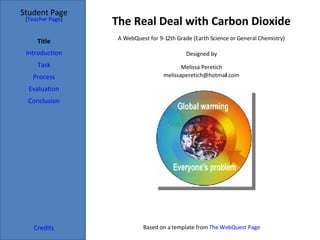 The Real Deal with Carbon Dioxide Student Page Title Introduction Task Process Evaluation Conclusion Credits [ Teacher Page ] A WebQuest for 9-12th Grade (Earth Science or General Chemistry) Designed by Melissa Peretich [email_address] Based on a template from  The WebQuest Page 