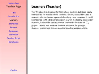 Learners (Teacher) [ Student Page ] Title Introduction Learners Standards Process Resources Credits Teacher Page This WebQuest is designed for high school students but it can easily be modified for middle school students. Ideally, it would be used in an earth science class or a general chemistry class. However, it could be modified to fit a biology classroom as well. If adapting to younger students, it would be best to provide them with the data for CO 2  graphs. I would also increase the time allotment for younger students to assemble the presentations and newspaper article. Evaluation Teacher Script Conclusion 