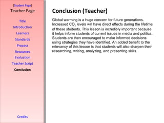 Conclusion (Teacher) [ Student Page ] Title Introduction Learners Standards Process Resources Credits Teacher Page Global warming is a huge concern for future generations. Increased CO 2  levels will have direct effects during the lifetime of these students. This lesson is incredibly important because it helps inform students of current issues in media and politics. Students are then encouraged to make informed decisions using strategies they have identified. An added benefit to the relevancy of this lesson is that students will also sharpen their researching, writing, analyzing, and presenting skills. Evaluation Teacher Script Conclusion 