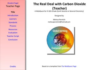 The Real Deal with Carbon Dioxide (Teacher) [ Student Page ] Title Introduction Learners Standards Process Resources Credits Teacher Page A WebQuest for 9-12th Grade (Earth Science or General Chemistry) Designed by Melissa Peretich [email_address] Based on a template from  The WebQuest Page Evaluation Teacher Script Conclusion 