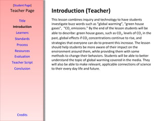 Introduction (Teacher) [ Student Page ] Title Introduction Learners Standards Process Resources Credits Teacher Page This lesson combines inquiry and technology to have students investigate buzz words such as “global warming”, “green house gases”,  “CO 2  emissions.” By the end of the lesson students will be able to describe: green house gases, such as CO 2 , levels of CO 2  in the past, global effects if CO 2  concentrations continue to rise, and strategies that everyone can do to prevent this increase. The lesson should help students be more aware of their impact on the environment around them, while providing them with some methods to change their behaviors. Students will be able to better understand the topic of global warming covered in the media. They will also be able to make relevant, applicable connections of science to their every day life and future. Evaluation Teacher Script Conclusion 