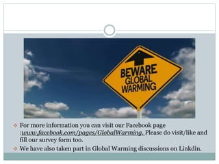  For more information you can visit our Facebook page
:www.facebook.com/pages/GlobalWarming. Please do visit/like and
fill our survey form too.
 We have also taken part in Global Warming discussions on Linkdin.
 