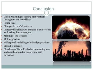 Conclusion
 Global Warming is causing many effects
throughout the world like:
 Rising Seas
 Changes in rainfall patterns
 Increased likelihood of extreme events--- such
as flooding, hurricanes, etc.
 Melting of the ice caps
 Melting glaciers
 Widespread vanishing of animal populations .
 Spread of disease
 Bleaching of Coral Reefs due to warming seas
and acidification due to carbonic acid
formation
 