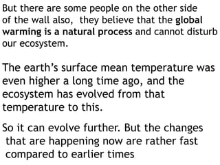But there are some people on the other side
of the wall also, they believe that the global
warming is a natural process and cannot disturb
our ecosystem.
The earth’s surface mean temperature was
even higher a long time ago, and the
ecosystem has evolved from that
temperature to this.
So it can evolve further. But the changes
that are happening now are rather fast
compared to earlier times.
 