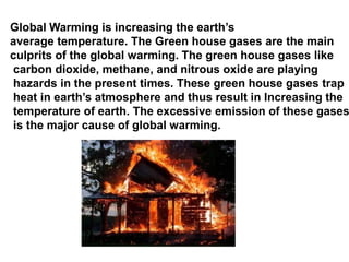 Global Warming is increasing the earth’s
average temperature. The Green house gases are the main
culprits of the global warming. The green house gases like
carbon dioxide, methane, and nitrous oxide are playing
hazards in the present times. These green house gases trap
heat in earth’s atmosphere and thus result in Increasing the
temperature of earth. The excessive emission of these gases
is the major cause of global warming.
 