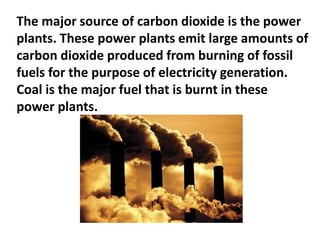 The major source of carbon dioxide is the power
plants. These power plants emit large amounts of
carbon dioxide produced from burning of fossil
fuels for the purpose of electricity generation.
Coal is the major fuel that is burnt in these
power plants.
 