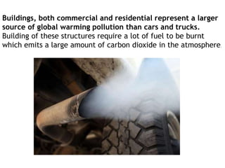 Buildings, both commercial and residential represent a larger
source of global warming pollution than cars and trucks.
Building of these structures require a lot of fuel to be burnt
which emits a large amount of carbon dioxide in the atmosphere.
 