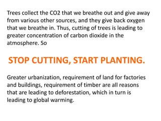 Trees collect the CO2 that we breathe out and give away
from various other sources, and they give back oxygen
that we breathe in. Thus, cutting of trees is leading to
greater concentration of carbon dioxide in the
atmosphere. So
STOP CUTTING, START PLANTING.
Greater urbanization, requirement of land for factories
and buildings, requirement of timber are all reasons
that are leading to deforestation, which in turn is
leading to global warming.
 