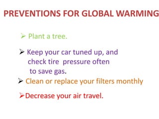  Plant a tree.
 Keep your car tuned up, and
check tire pressure often
to save gas.
 Clean or replace your filters monthly
Decrease your air travel.
PREVENTIONS FOR GLOBAL WARMING
 