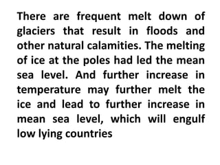 There are frequent melt down of
glaciers that result in floods and
other natural calamities. The melting
of ice at the poles had led the mean
sea level. And further increase in
temperature may further melt the
ice and lead to further increase in
mean sea level, which will engulf
low lying countries
 
