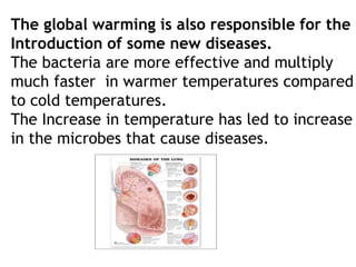 The global warming is also responsible for the
Introduction of some new diseases.
The bacteria are more effective and multiply
much faster in warmer temperatures compared
to cold temperatures.
The Increase in temperature has led to increase
in the microbes that cause diseases.
 